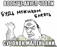 вообще ахуел чтоли сучонок маленький
