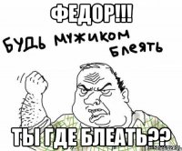 Федор!!! Ты где блеать??