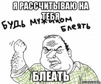 Я рассчитываю на тебя блеать