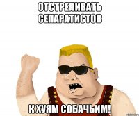 Отстреливать сепаратистов к хуям собачьим!