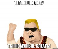 ТЕРПИ ШКОЛОТУ ты же мужык, блеать!