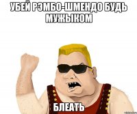 убей рэмбо-шмендо будь мужыком блеать