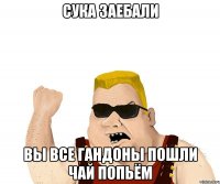 сука заебали вы все гандоны пошли чай попьём