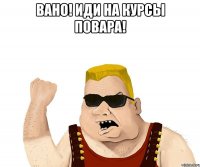 Вано! иди на курсы повара! 