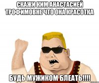 Скажи Ким Анастасией Трофимовне что она красотка Будь мужиком блеать!!!!