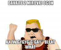 Davaite 2 mirovaj ogon Ax jw gygyg*g*gay** bleat what