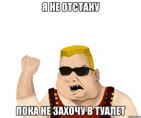 я не отстану пока не захочу в туалет