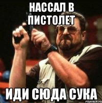 нассал в пистолет иди сюда сука