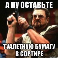 а ну оставьте туалетную бумагу в сортире