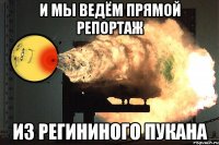 и мы ведём прямой репортаж из регининого пукана