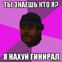 Ты знаешь кто я? Я нахуй гинирал