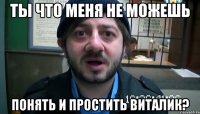 Ты что меня не можешь понять и простить Виталик?