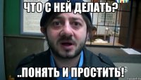 что с ней делать? ..понять и простить!