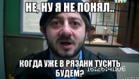 Не, ну я не понял.. Когда уже в Рязани тусить будем?