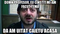 Domn profesor, eu cinstit mi-am facut tema da am uitat caietu acasa