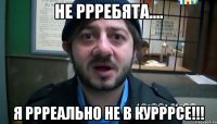 НЕ РРРЕБЯТА.... Я РРРЕАЛЬНО НЕ В КУРРРСЕ!!!