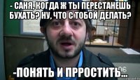 - Саня, когда ж ты перестанешь бухать? Ну, что с тобой делать? -Понять и прростить...