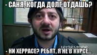 - Саня, когда долг отдашь? - Ни херрасе? Ребят, я не в курсе...