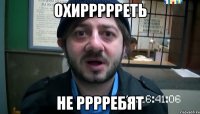 Охиррррреть Не рррребят