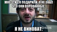 мне эти Cr подарили. я не знал что они ворованные. я не виноват.