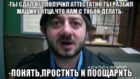 -Ты сдал огэ,получил аттестатно ты разбил машину отца.что нам с тобой делать- -Понять,простить и поощарить