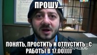 Прошу... понять, простить и отпустить...с работы в 17.00))))