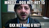 Мне 13....ооо нет, нет 15 Охх нет мне 6 лет