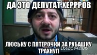 Да это депутат херрров Люську с пятерочки за рубашку трахнул