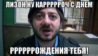 Лизон,ну каррррроч с днем ррррррождения тебя!