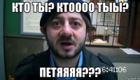 КТО ТЫ? КТОООО ТЫЫ? ПЕТЯЯЯЯ???