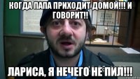 КОГДА ПАПА ПРИХОДИТ ДОМОЙ!!! И ГОВОРИТ!! ЛАРИСА, Я НЕЧЕГО НЕ ПИЛ!!!