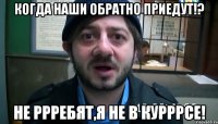 Когда наши обратно приедут!? Не ррребят,я не в курррсе!