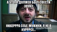 А что, я должен был свести звук? Нихеррра себе. Мужики, я не в курррсе...