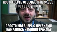 язв я тоесть отвечаю я не забыл про твою днюху просто мы вчера с друзьями нажрались и пошли ТРАХАЦА