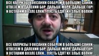 Все капризы у Оксанки Соберем в большие санки. Отвезем в далекий бор, Дальше моря, дальше гор! И оставим возле елки... Пусть едят их злые волки! Все капризы у Оксанки Соберем в большие санки. Отвезем в далекий бор, Дальше моря, дальше гор! И оставим возле елки... Пусть едят их злые волки!