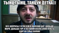 Тынц,тынц..танцуй детка)) Все капризы у Отвезем в далекий бор, Дальше моря, дальше гор! И оставим возле елки... Пусть едят их злые волки!