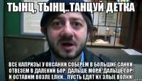 Тынц, тынц..танцуй детка Все капризы у Оксанки Соберем в большие санки. Отвезем в далекий бор, Дальше моря, дальше гор! И оставим возле елки... Пусть едят их злые волки!