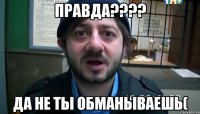 Правда???? Да не ты обманываешь(