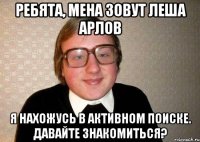 Ребята, мена зовут Леша Арлов Я нахожусь в активном поиске. Давайте знакомиться?