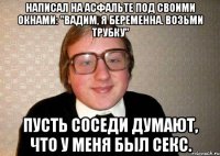 Написал на асфальте под своими окнами: "Вадим, я беременна. Возьми трубку" Пусть соседи думают, что у меня был секс.