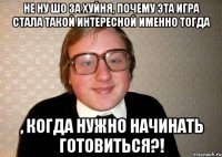 Не ну шо за хуйня, почему эта игра стала такой интересной именно тогда , когда нужно начинать готовиться?!