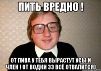 ПИТЬ ВРЕДНО ! От пива у тебя вырастут усы и член ! От водки ээ всё отвалится)