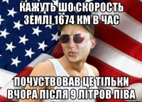 кажуть шо скорость землі 1674 км в час почуствовав це тільки вчора після 9 літров піва