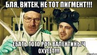 Бля, Витек, не тот пигмент!!! Ебать того рот, Валентиныч охуеет!!!