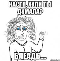 Настя, хули ты думала? блеадь....