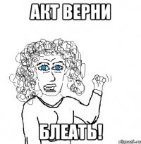 акт верни блеать!