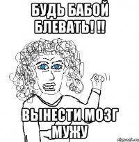 будь бабой блевать! !! вынести мозг мужу