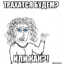 трахатся будем? или как?!