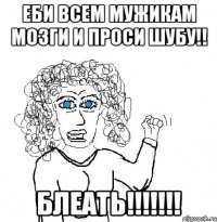 ЕБИ ВСЕМ МУЖИКАМ МОЗГИ И ПРОСИ ШУБУ!! БЛЕАТЬ!!!!!!!