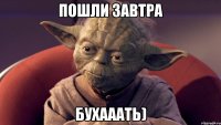 пошли завтра БУХАААТЬ)
